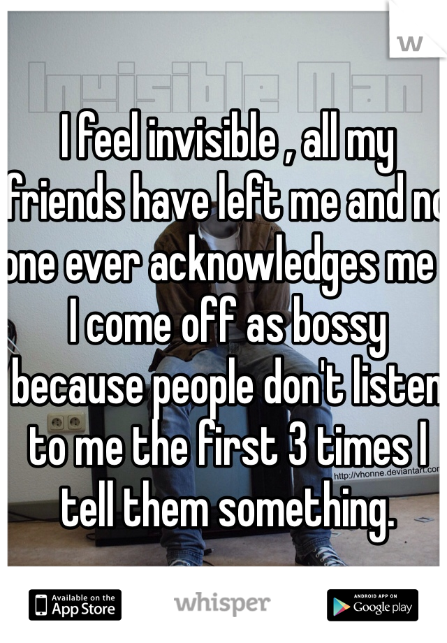 I feel invisible , all my friends have left me and no one ever acknowledges me . I come off as bossy because people don't listen to me the first 3 times I tell them something. 