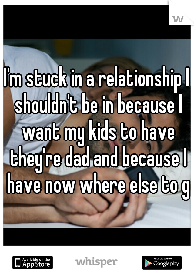 I'm stuck in a relationship I shouldn't be in because I want my kids to have they're dad and because I have now where else to go