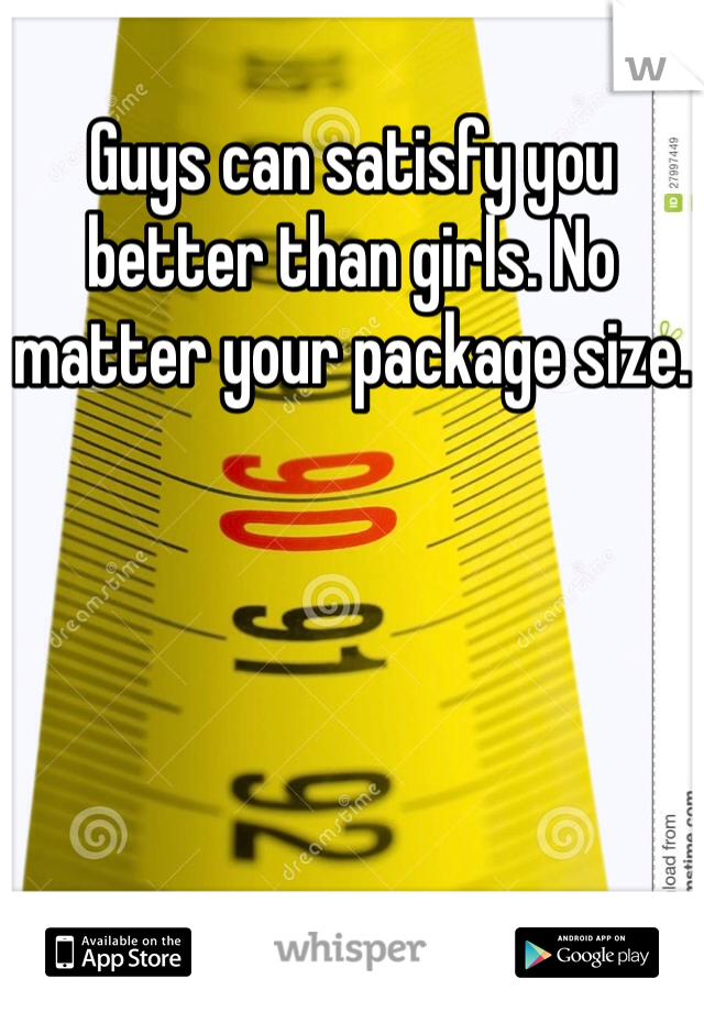 Guys can satisfy you better than girls. No matter your package size.