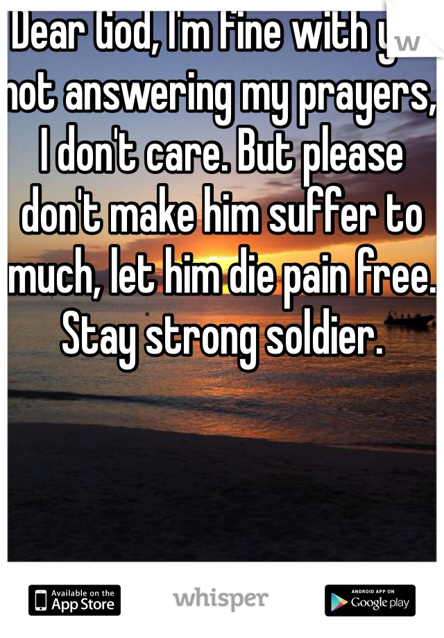 Dear God, I'm fine with you not answering my prayers, I don't care. But please don't make him suffer to much, let him die pain free. 
Stay strong soldier. 