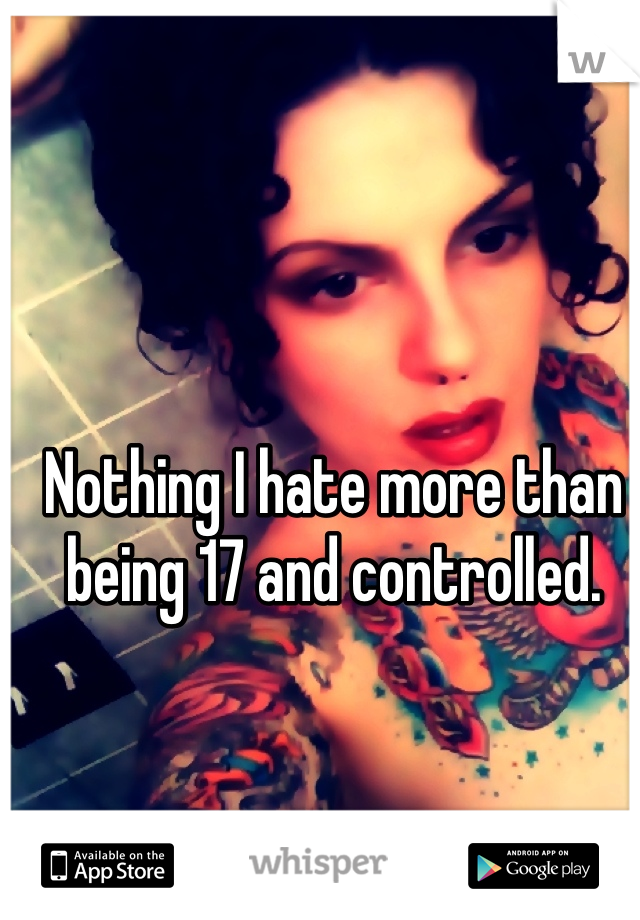 Nothing I hate more than being 17 and controlled. 