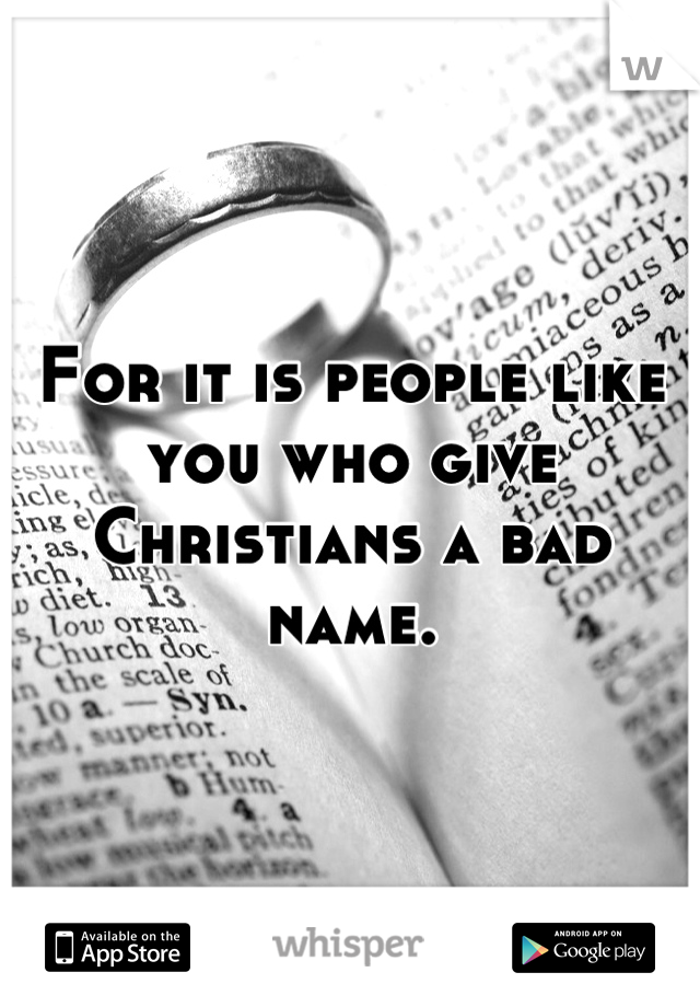 For it is people like you who give Christians a bad name.