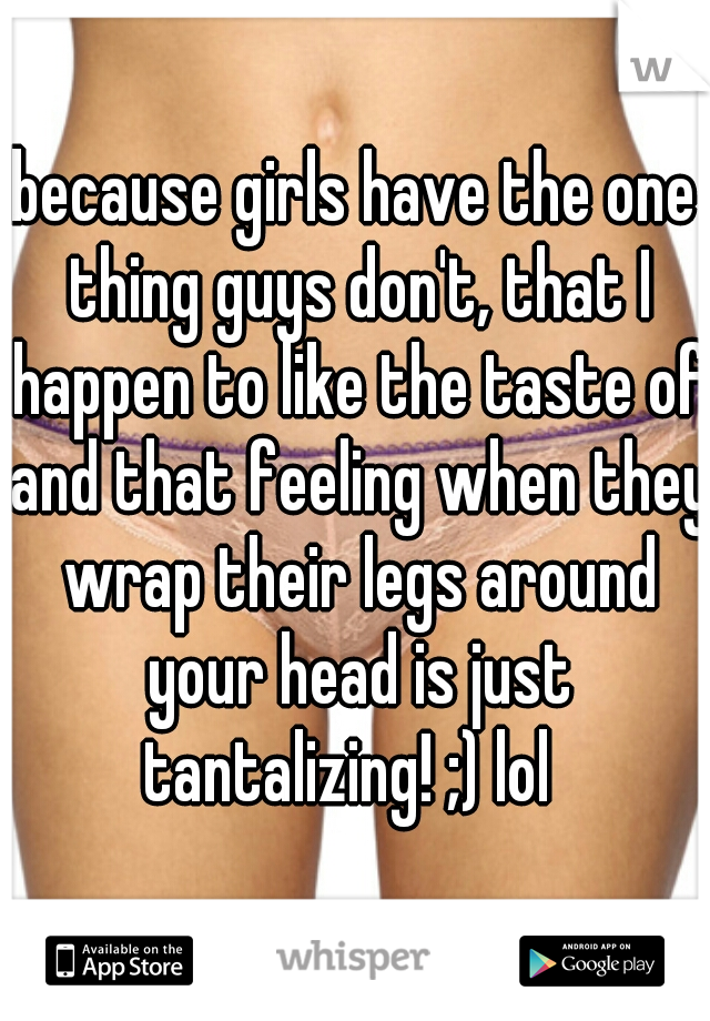 because girls have the one thing guys don't, that I happen to like the taste of and that feeling when they wrap their legs around your head is just tantalizing! ;) lol  