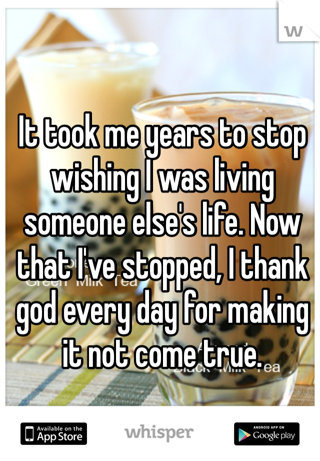 It took me years to stop wishing I was living someone else's life. Now that I've stopped, I thank god every day for making it not come true.