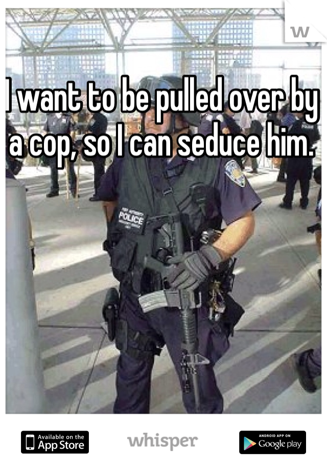 I want to be pulled over by a cop, so I can seduce him.  