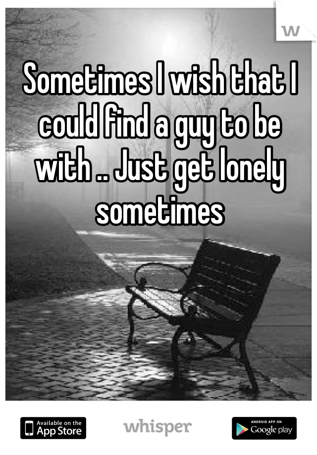 Sometimes I wish that I could find a guy to be with .. Just get lonely sometimes 