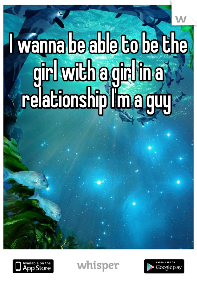 I wanna be able to be the girl with a girl in a relationship I'm a guy 