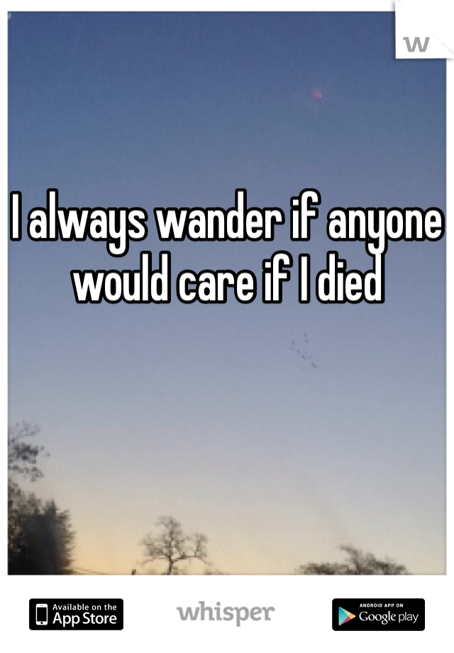 I always wander if anyone would care if I died