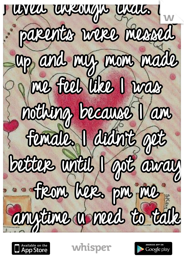 I lived through that. my parents were messed up and my mom made me feel like I was nothing because I am female. I didn't get better until I got away from her. pm me anytime u need to talk please? 