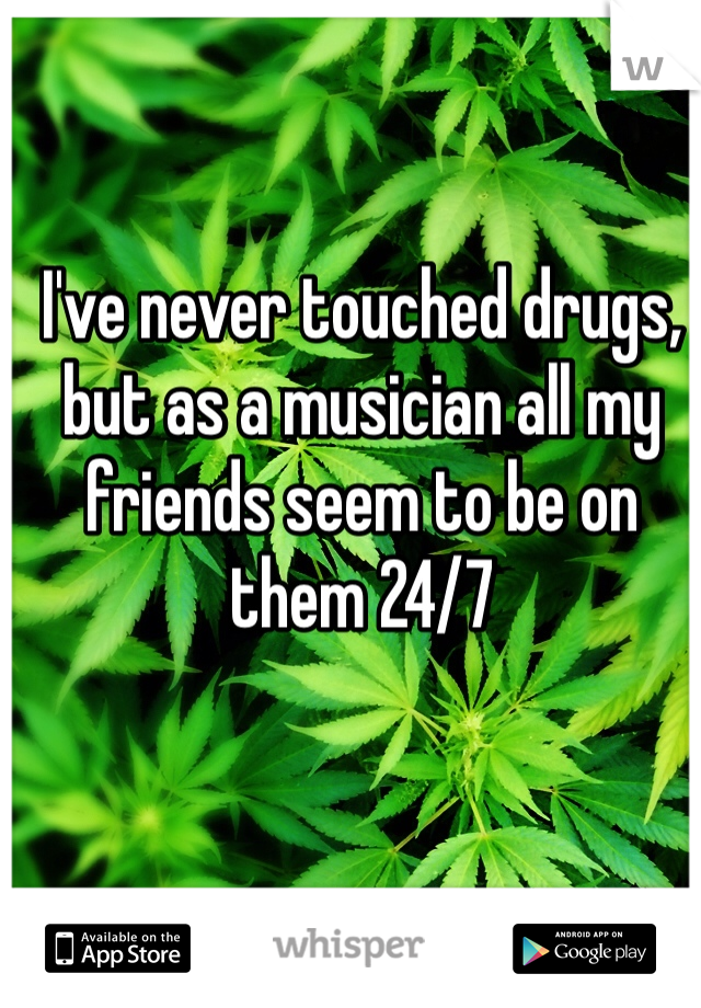 I've never touched drugs, but as a musician all my friends seem to be on them 24/7