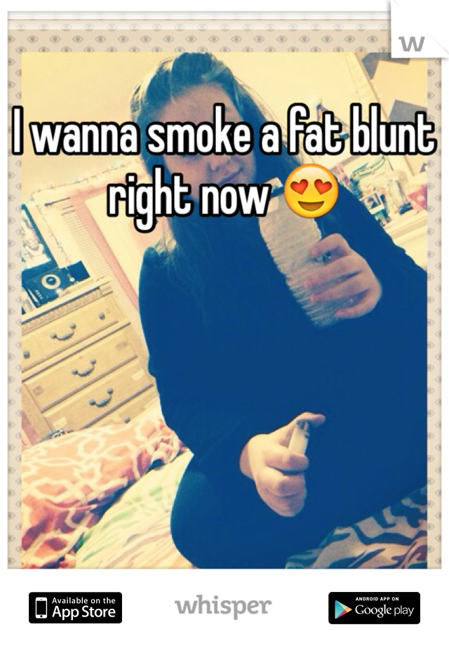 I wanna smoke a fat blunt right now 😍