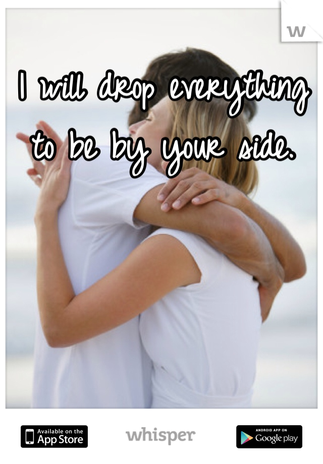 I will drop everything to be by your side.