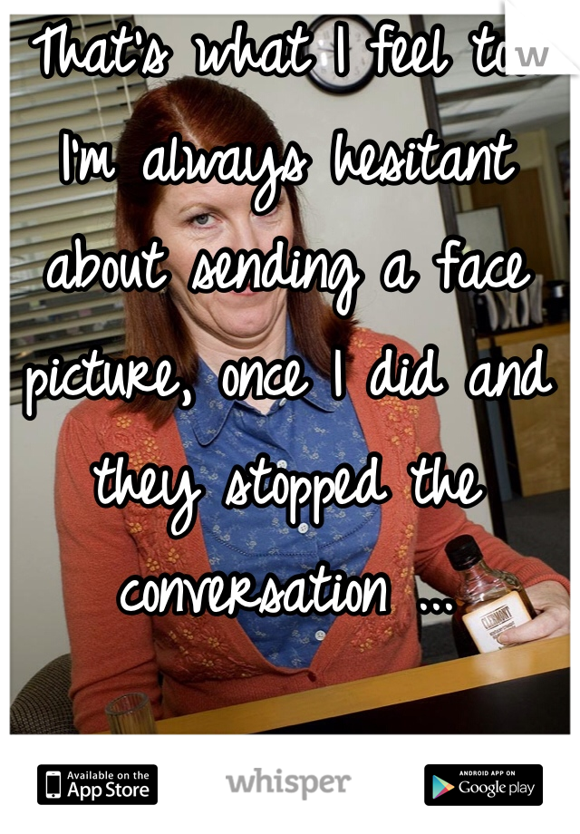 That's what I feel too. I'm always hesitant about sending a face picture, once I did and they stopped the conversation ...