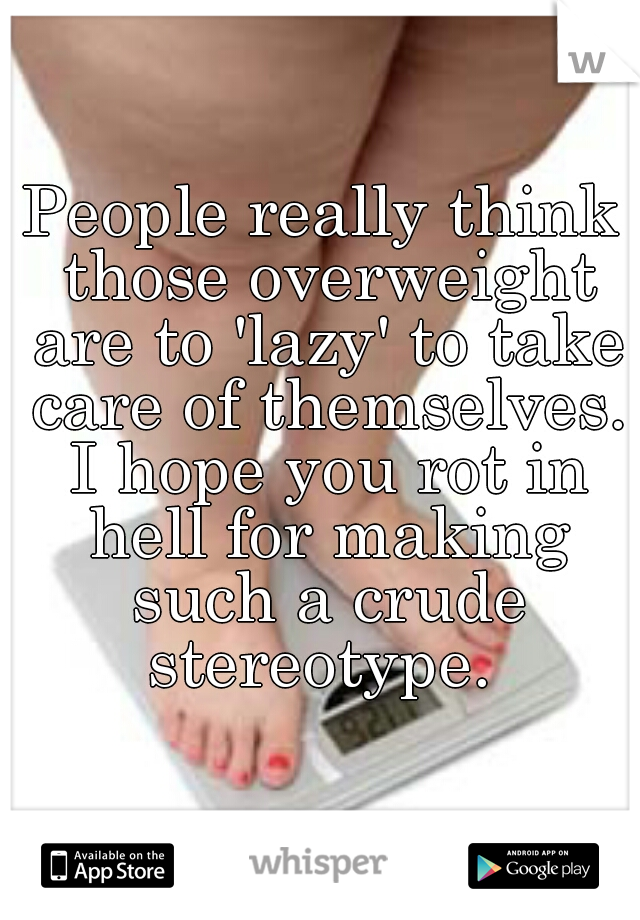 People really think those overweight are to 'lazy' to take care of themselves. I hope you rot in hell for making such a crude stereotype. 