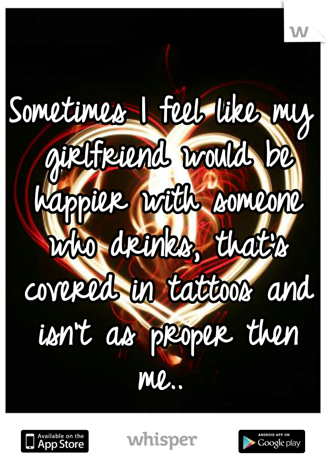 Sometimes I feel like my girlfriend would be happier with someone who drinks, that's covered in tattoos and isn't as proper then me.. 