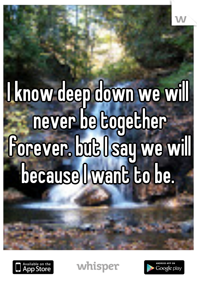 I know deep down we will never be together forever. but I say we will because I want to be. 