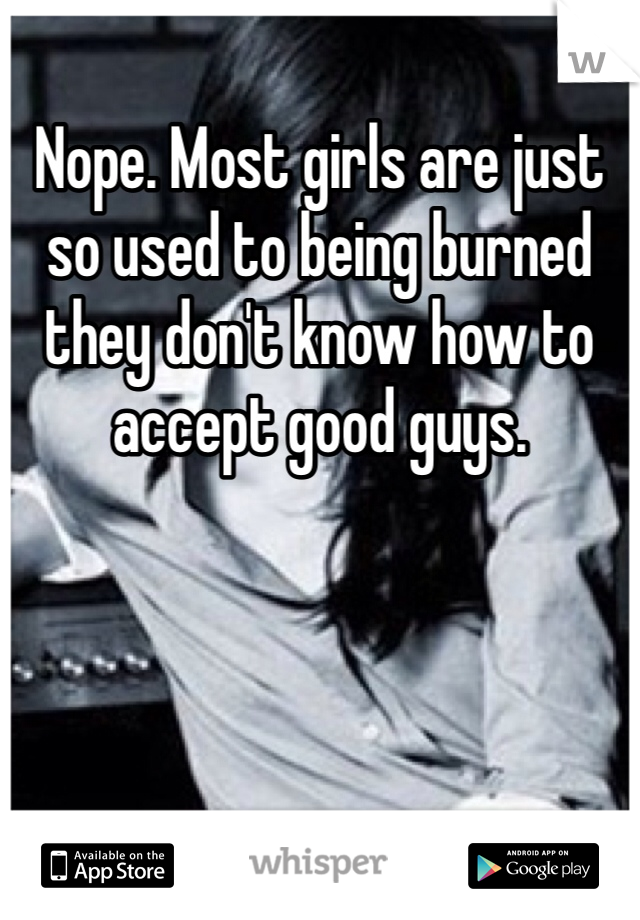 Nope. Most girls are just so used to being burned they don't know how to accept good guys. 