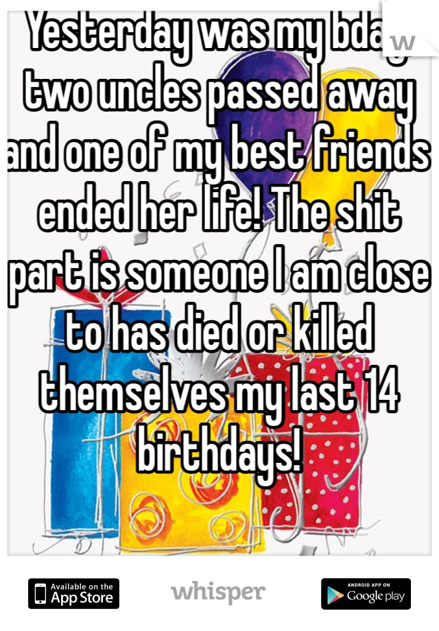 Yesterday was my bday, two uncles passed away and one of my best friends ended her life! The shit part is someone I am close to has died or killed themselves my last 14 birthdays!
