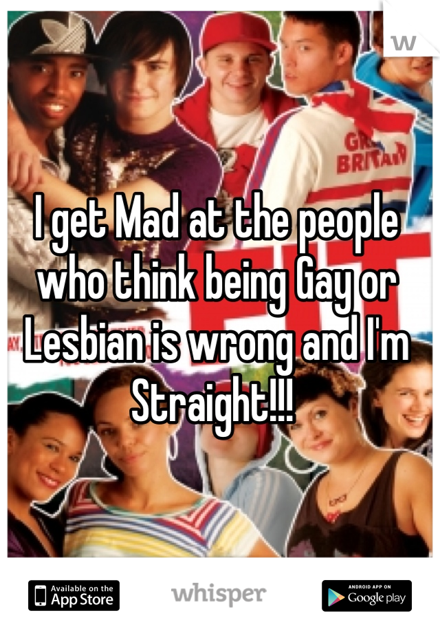 I get Mad at the people who think being Gay or Lesbian is wrong and I'm Straight!!! 