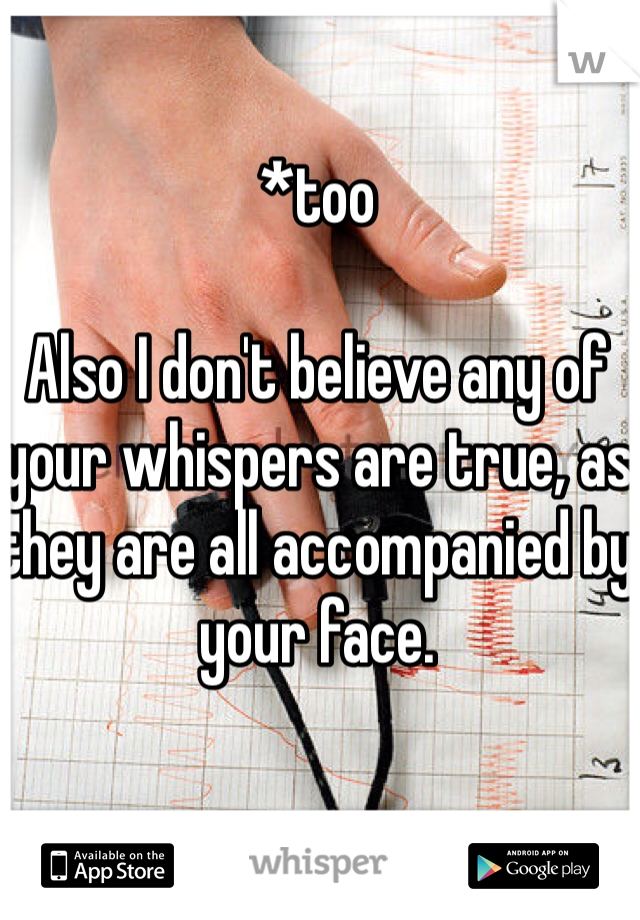 *too

Also I don't believe any of your whispers are true, as they are all accompanied by your face. 