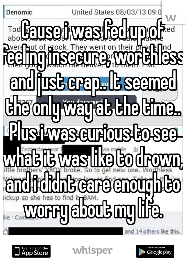 Cause i was fed up of feeling insecure, worthless and just crap.. It seemed the only way at the time.. Plus i was curious to see what it was like to drown, and i didnt care enough to worry about my life. 