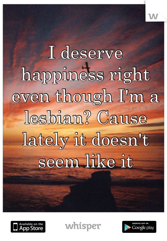 I deserve happiness right even though I'm a lesbian? Cause lately it doesn't seem like it 