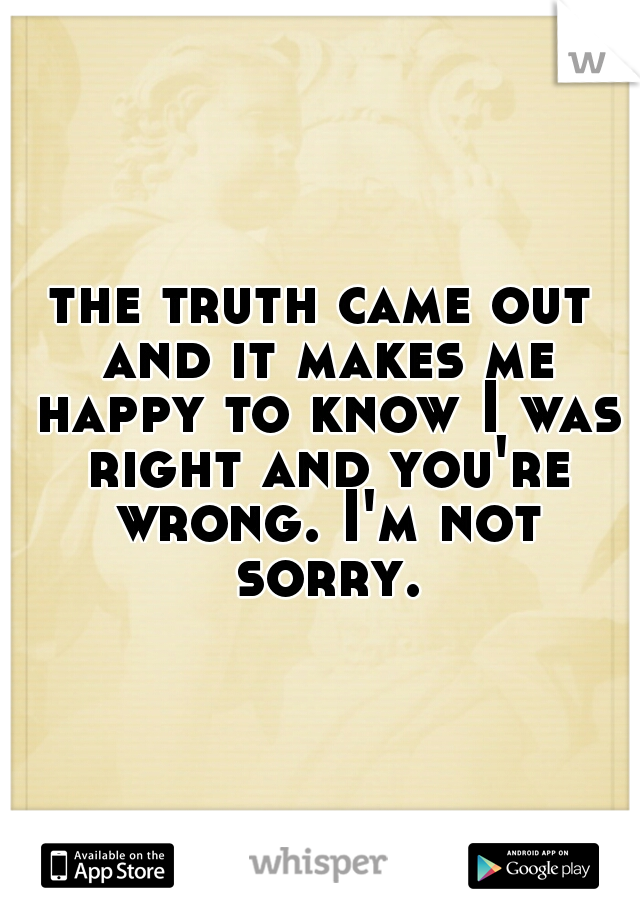 the truth came out and it makes me happy to know I was right and you're wrong. I'm not sorry.