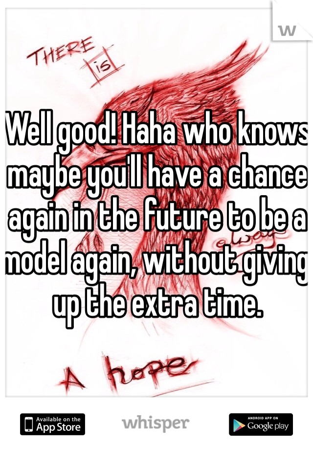 Well good! Haha who knows maybe you'll have a chance again in the future to be a model again, without giving up the extra time.