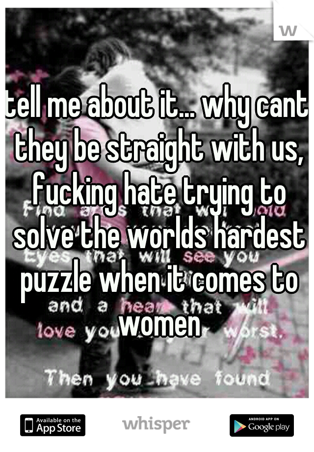 tell me about it... why cant they be straight with us, fucking hate trying to solve the worlds hardest puzzle when it comes to women