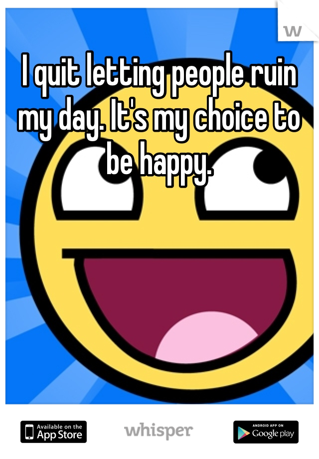 I quit letting people ruin my day. It's my choice to be happy.