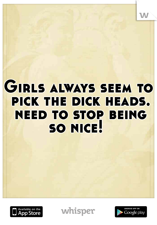 Girls always seem to pick the dick heads. need to stop being so nice!  