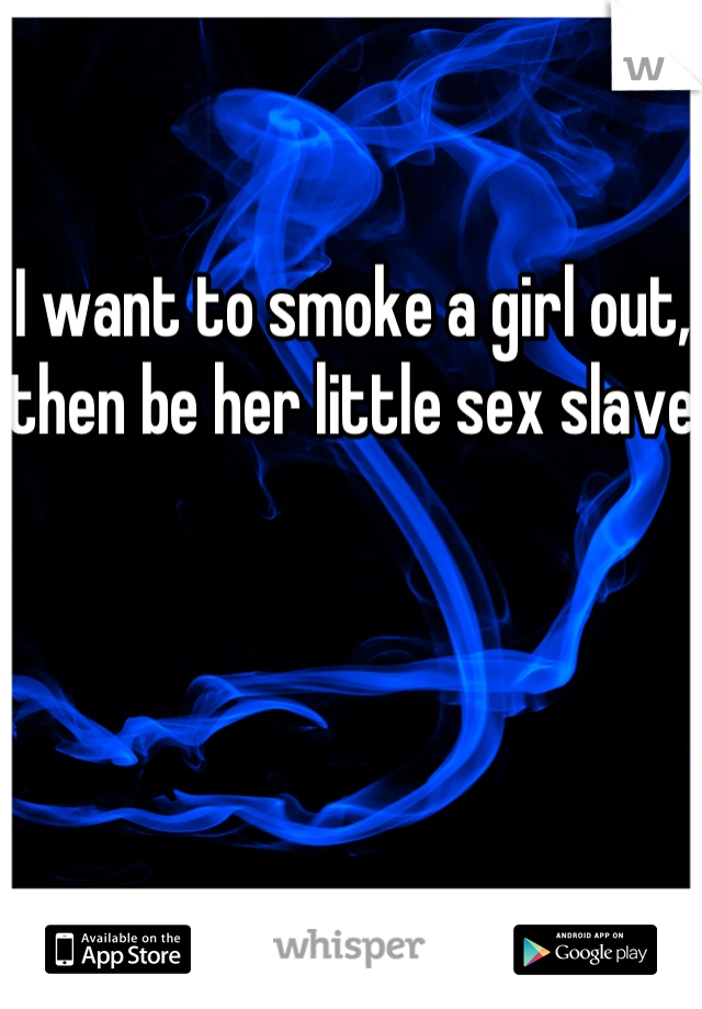 I want to smoke a girl out, then be her little sex slave