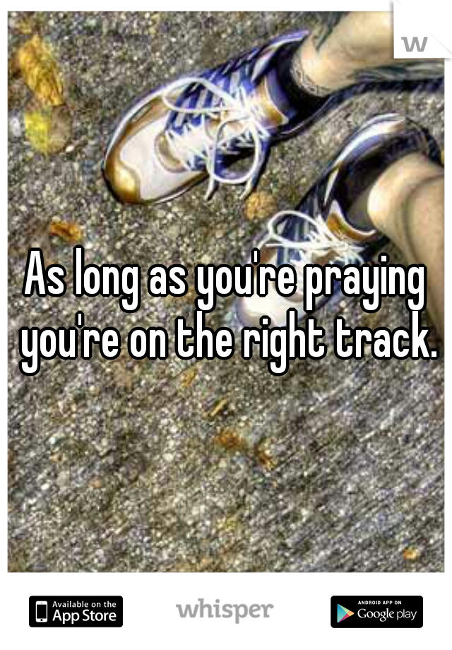 As long as you're praying you're on the right track.