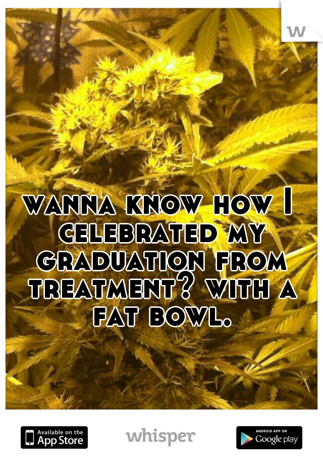 wanna know how I celebrated my graduation from treatment? with a fat bowl.