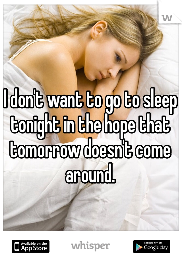 I don't want to go to sleep tonight in the hope that tomorrow doesn't come around.