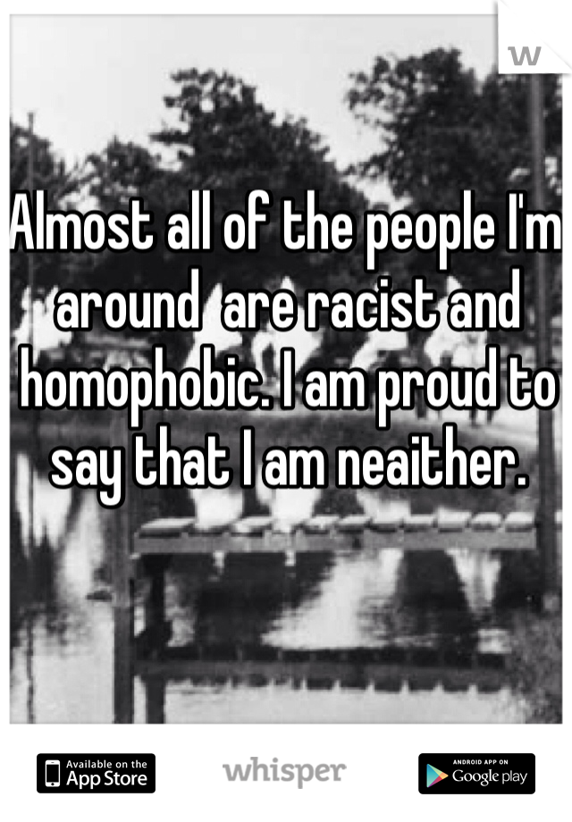 Almost all of the people I'm around  are racist and homophobic. I am proud to say that I am neaither.