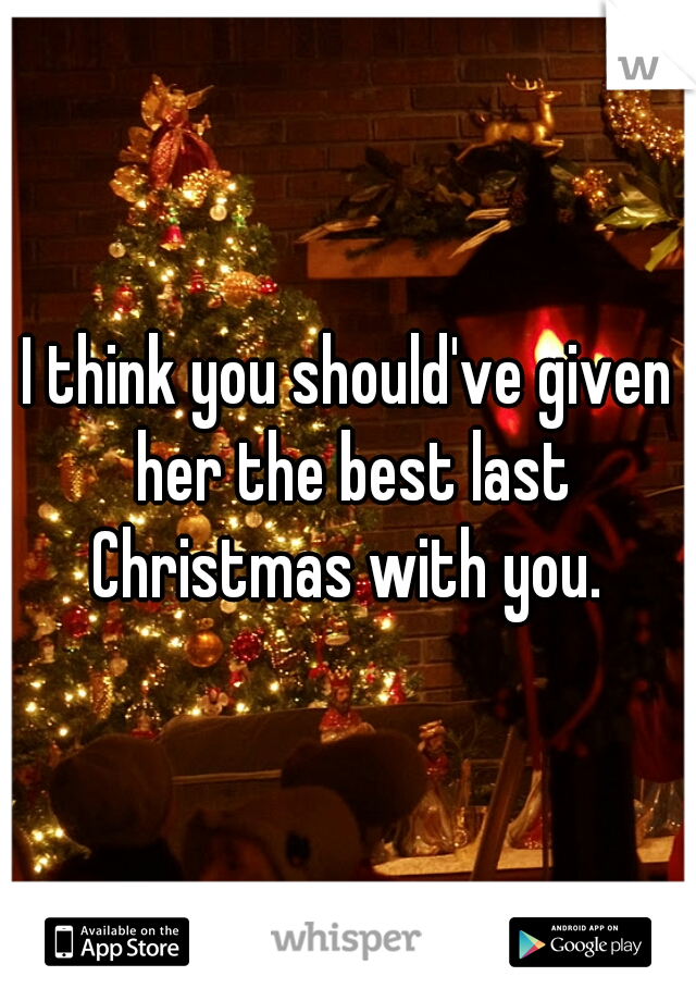 I think you should've given her the best last Christmas with you. 