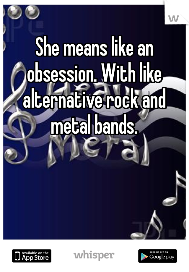 She means like an obsession. With like alternative rock and metal bands.