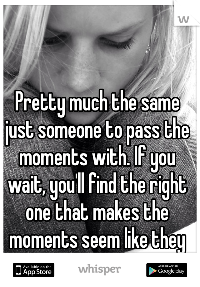 Pretty much the same just someone to pass the moments with. If you wait, you'll find the right one that makes the moments seem like they should never pass. 