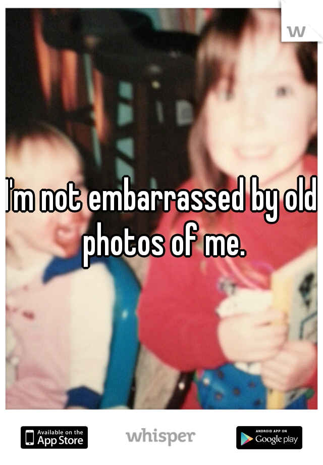 I'm not embarrassed by old photos of me.