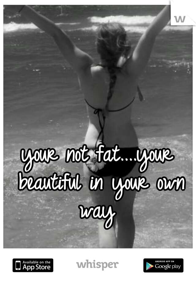 your not fat....your beautiful in your own way 