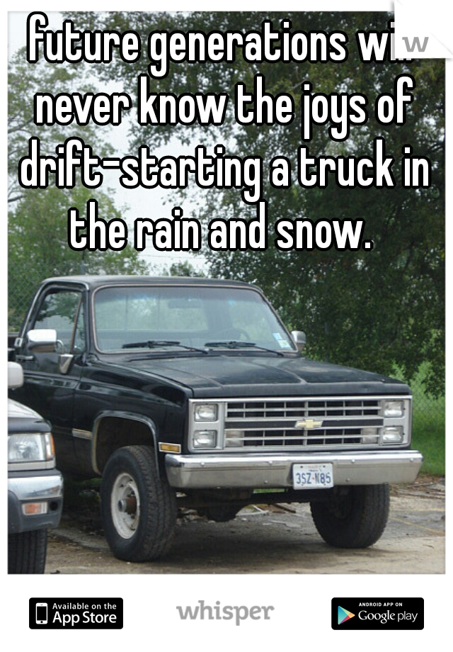 future generations will never know the joys of drift-starting a truck in the rain and snow. 