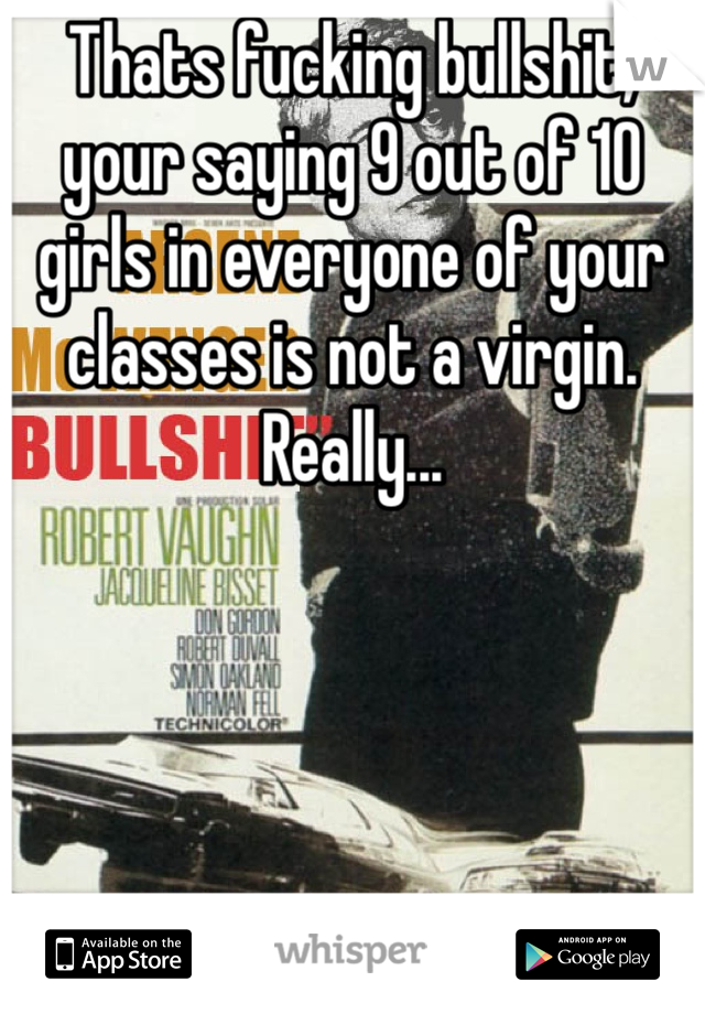 Thats fucking bullshit, your saying 9 out of 10 girls in everyone of your classes is not a virgin. Really...