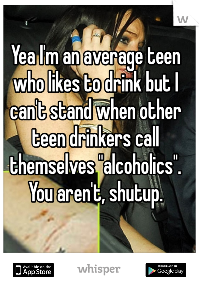Yea I'm an average teen who likes to drink but I can't stand when other teen drinkers call themselves "alcoholics". You aren't, shutup.