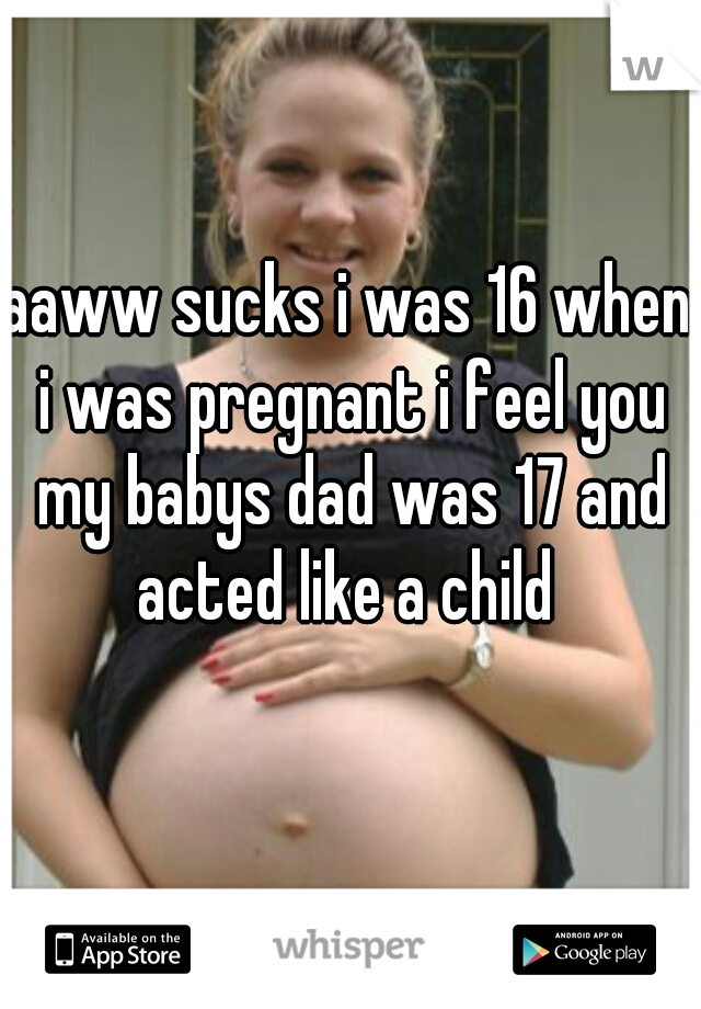 aaww sucks i was 16 when i was pregnant i feel you my babys dad was 17 and acted like a child 