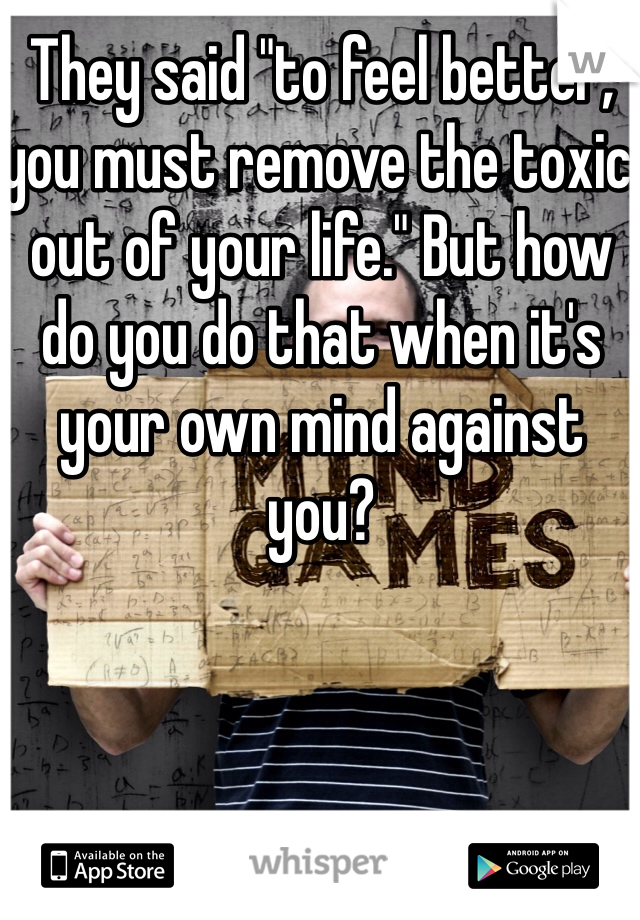 They said "to feel better, you must remove the toxic out of your life." But how do you do that when it's your own mind against you?