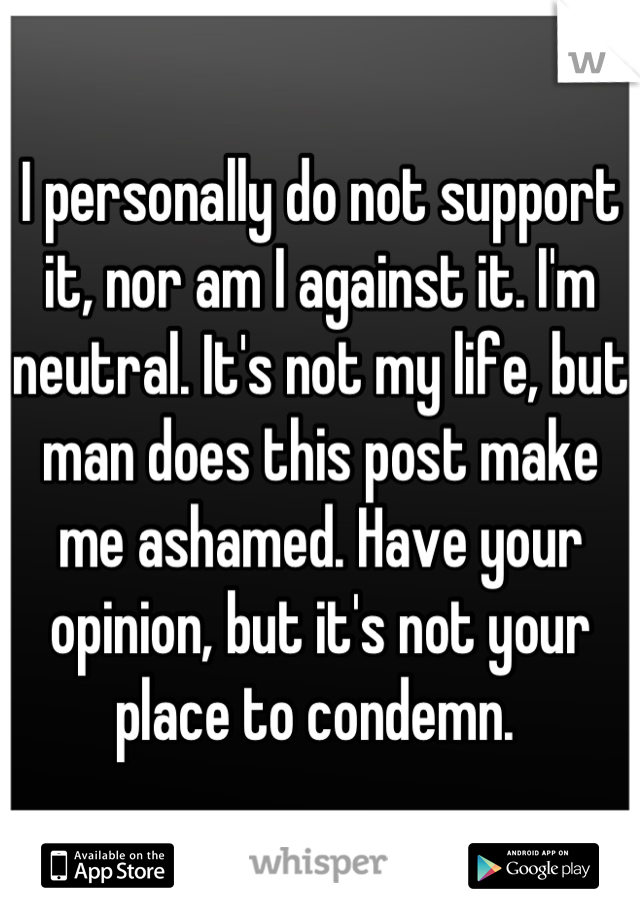 I personally do not support it, nor am I against it. I'm neutral. It's not my life, but man does this post make me ashamed. Have your opinion, but it's not your place to condemn. 