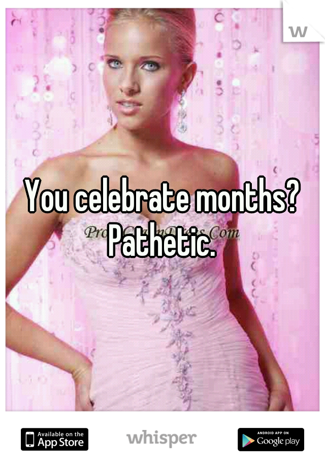 You celebrate months? Pathetic. 