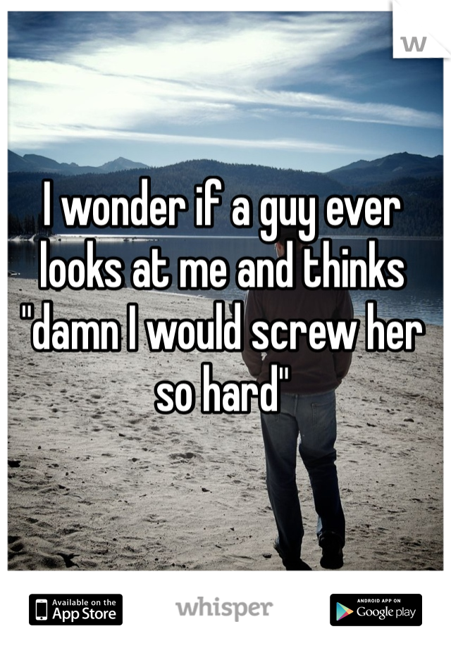 I wonder if a guy ever looks at me and thinks "damn I would screw her so hard"