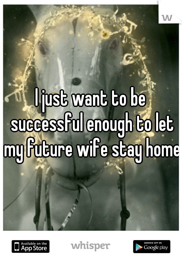 I just want to be successful enough to let my future wife stay home.